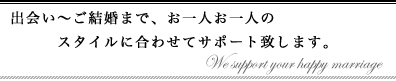 出会い～ご結婚まで、お一人お一人のスタイルに合わせてサポート致します。
